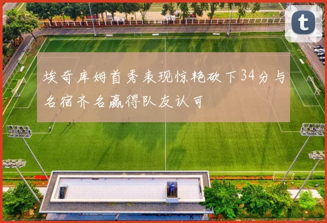 埃奇库姆首秀表现惊艳砍下34分与名宿齐名赢得队友认可