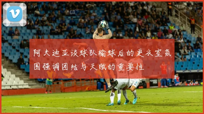 阿夫迪亚谈球队输球后的更衣室氛围强调团结与天赋的重要性