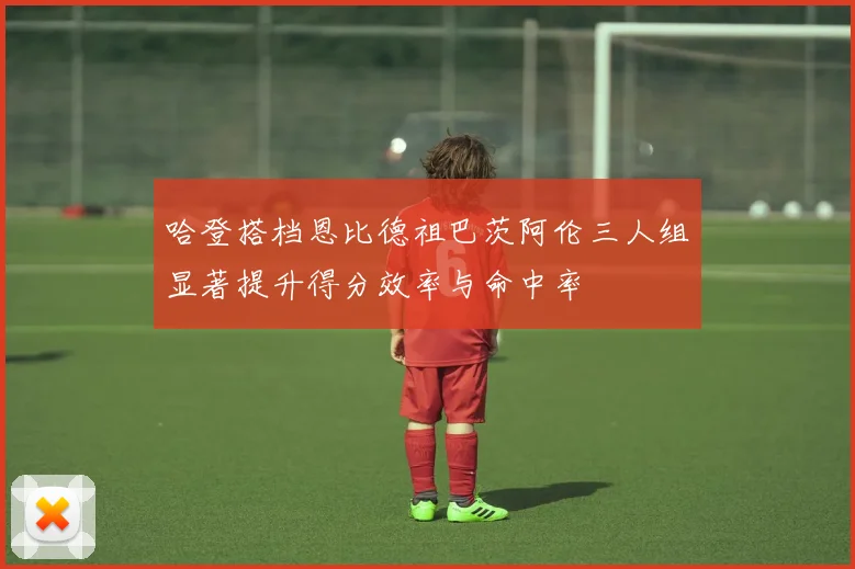 哈登搭档恩比德祖巴茨阿伦三人组显著提升得分效率与命中率