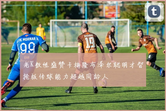 老K教练盛赞卡梅隆布泽尔聪明才智抢板传球能力超越同龄人