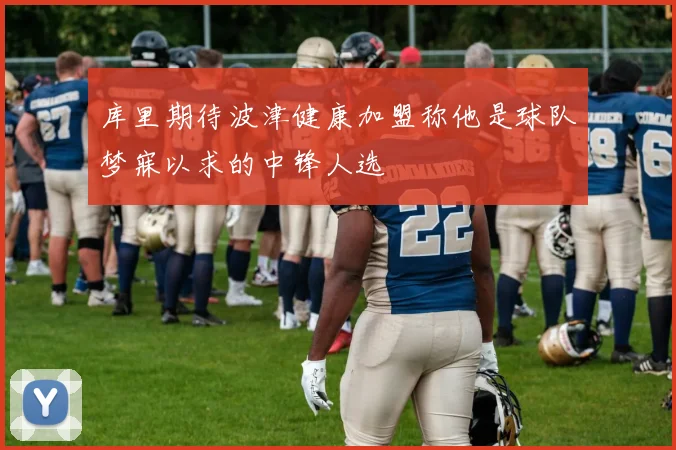 库里期待波津健康加盟称他是球队梦寐以求的中锋人选