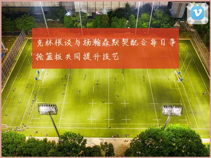 克林根谈与杨瀚森默契配合每日争抢篮板共同提升技艺