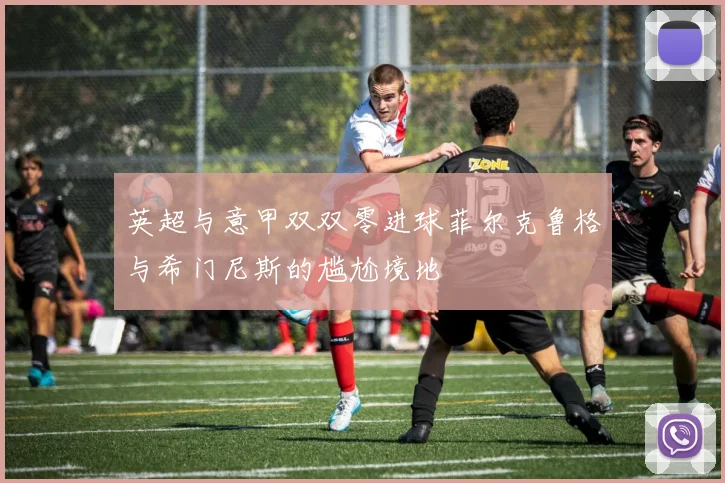 英超与意甲双双零进球菲尔克鲁格与希门尼斯的尴尬境地