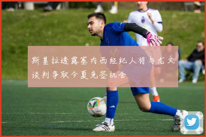 斯基拉透露塞内西经纪人将与尤文谈判争取今夏免签机会