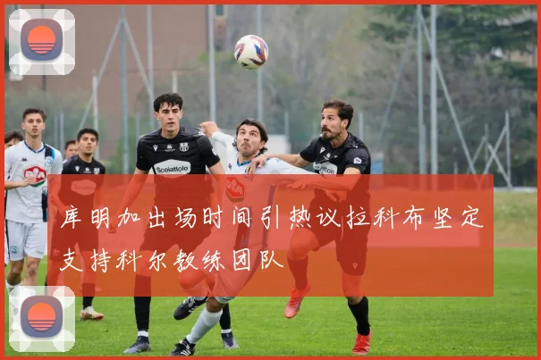 库明加出场时间引热议拉科布坚定支持科尔教练团队