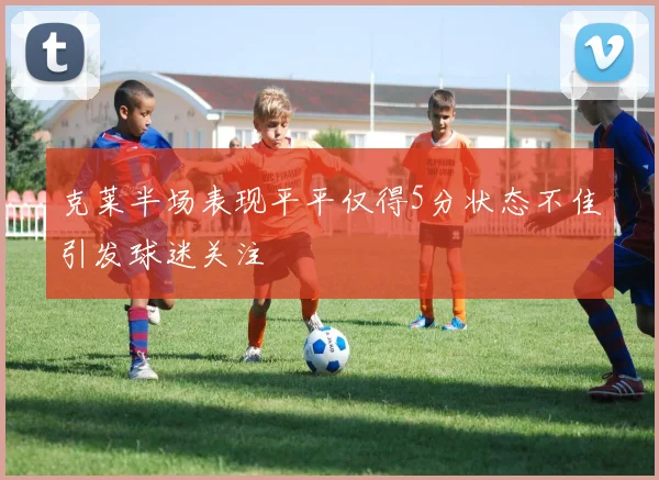克莱半场表现平平仅得5分状态不佳引发球迷关注