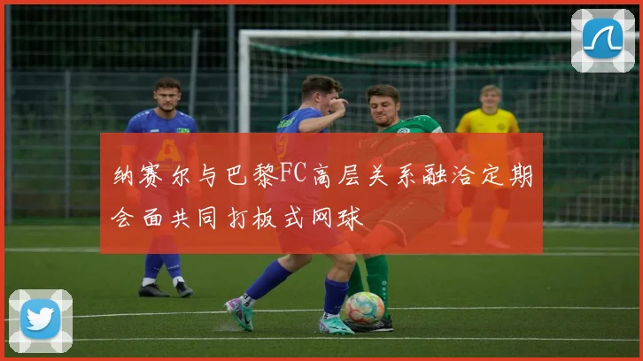 纳赛尔与巴黎FC高层关系融洽定期会面共同打板式网球