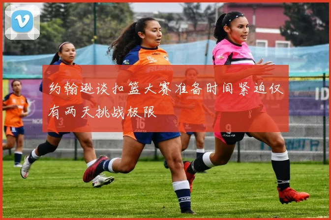 约翰逊谈扣篮大赛准备时间紧迫仅有两天挑战极限