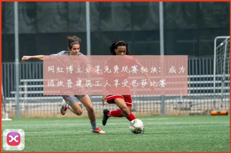 网红博主分享免费观赛秘诀：成为诺坎普建筑工人享受巴萨比赛