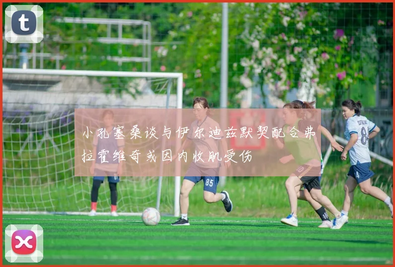 小孔塞桑谈与伊尔迪兹默契配合弗拉霍维奇或因内收肌受伤