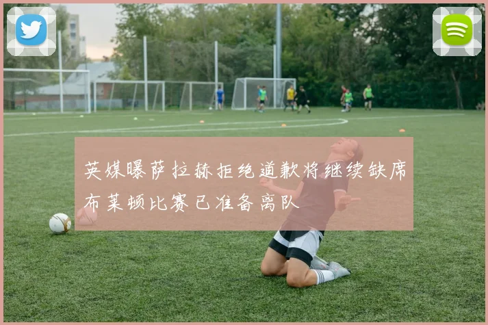 英媒曝萨拉赫拒绝道歉将继续缺席布莱顿比赛已准备离队