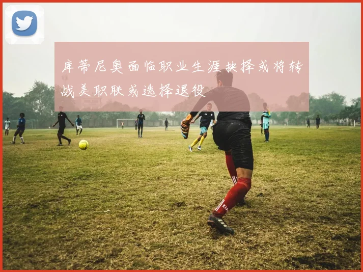 库蒂尼奥面临职业生涯抉择或将转战美职联或选择退役