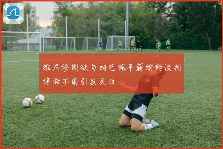 维尼修斯欲与姆巴佩平薪续约谈判停滞不前引发关注