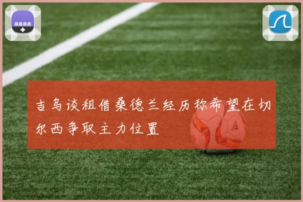 吉乌谈租借桑德兰经历称希望在切尔西争取主力位置