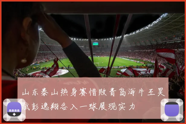 山东泰山热身赛惜败青岛海牛王昊斌彭逸翔各入一球展现实力