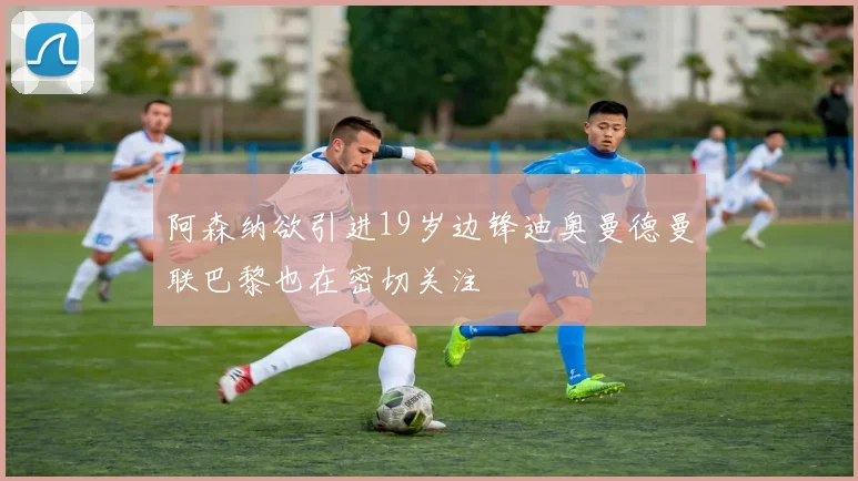 阿森纳欲引进19岁边锋迪奥曼德曼联巴黎也在密切关注