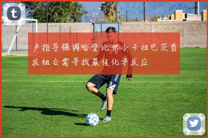 卢指导强调哈登比尔小卡祖巴茨首发组合需寻找最佳化学反应
