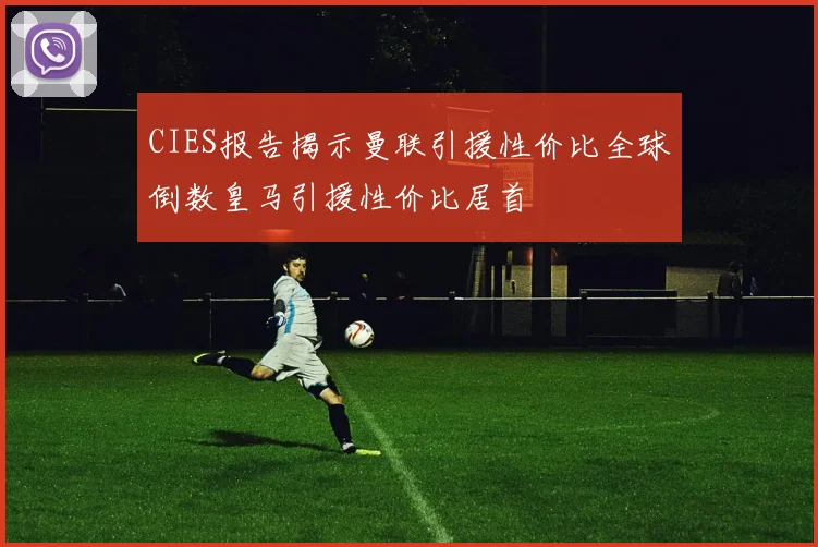 CIES报告揭示曼联引援性价比全球倒数皇马引援性价比居首