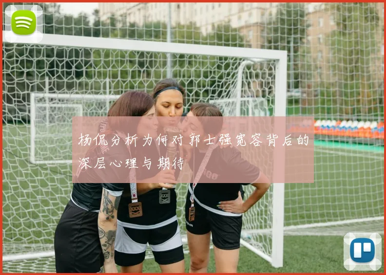 杨侃分析为何对郭士强宽容背后的深层心理与期待