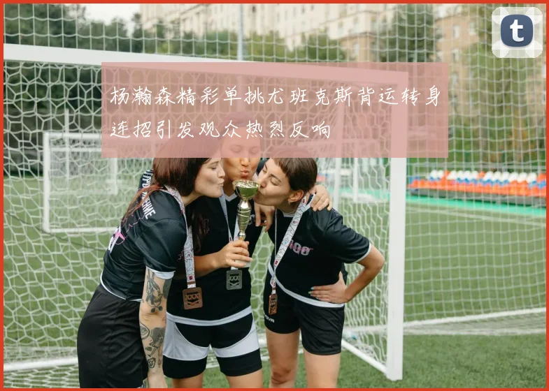 杨瀚森精彩单挑尤班克斯背运转身连招引发观众热烈反响