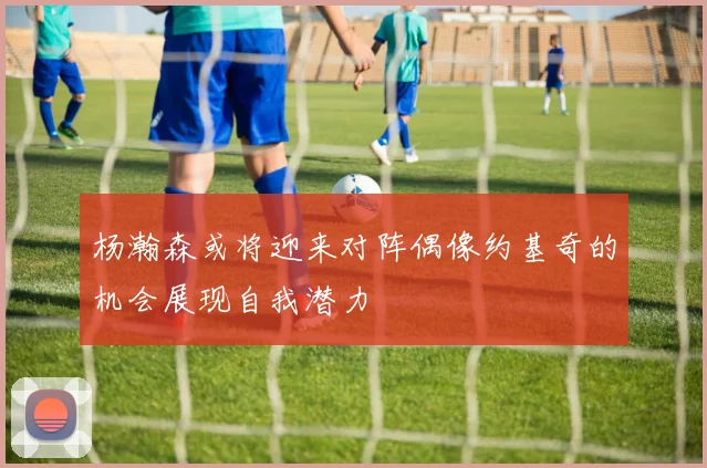 杨瀚森或将迎来对阵偶像约基奇的机会展现自我潜力