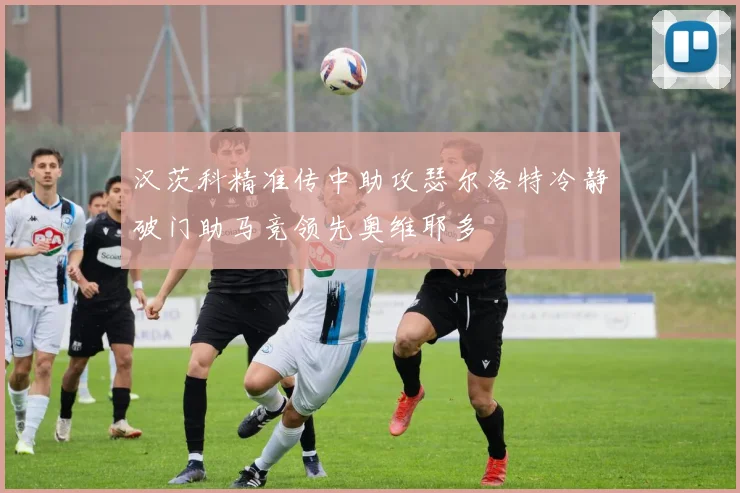 汉茨科精准传中助攻瑟尔洛特冷静破门助马竞领先奥维耶多