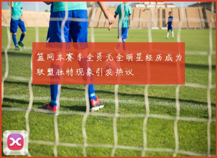 篮网本赛季全员无全明星经历成为联盟独特现象引发热议