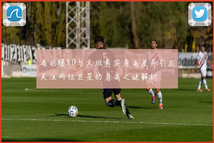 名记曝KD与文班真实身高差异引发关注两位巨星的身高之谜解析