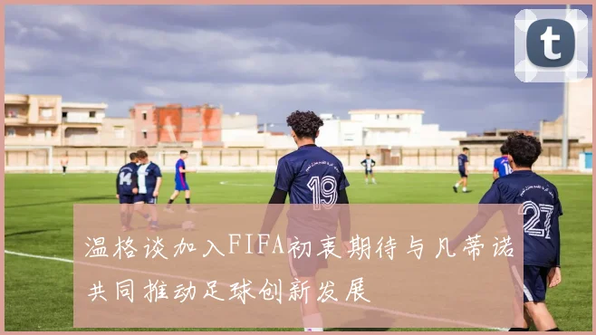 温格谈加入FIFA初衷期待与凡蒂诺共同推动足球创新发展
