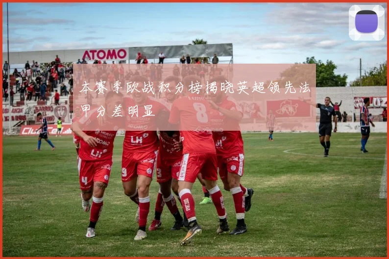 本赛季欧战积分榜揭晓英超领先法甲分差明显