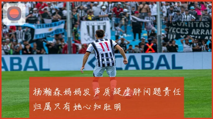 杨瀚森妈妈发声质疑虚胖问题责任归属只有她心知肚明