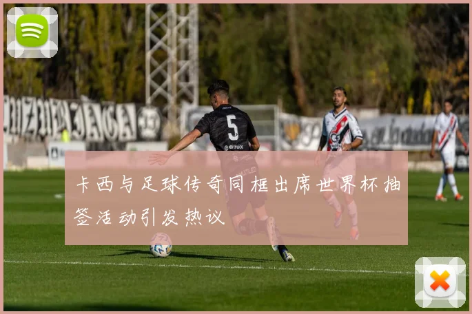 卡西与足球传奇同框出席世界杯抽签活动引发热议