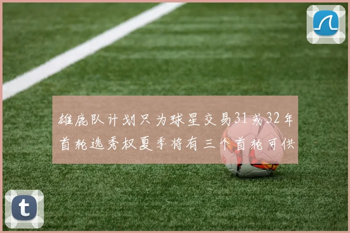 雄鹿队计划只为球星交易31或32年首轮选秀权夏季将有三个首轮可供交易