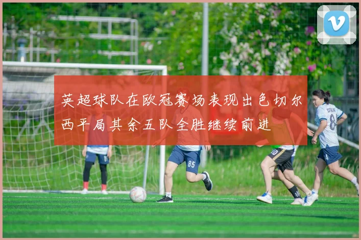 英超球队在欧冠赛场表现出色切尔西平局其余五队全胜继续前进