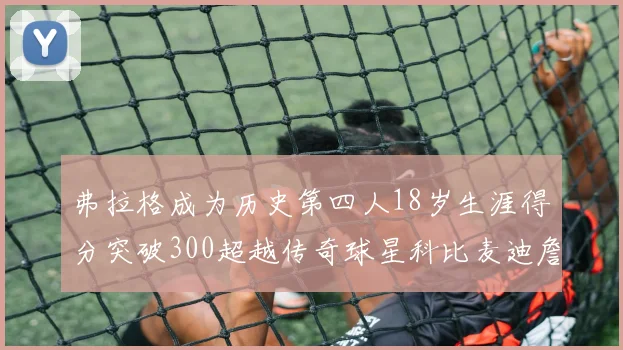 弗拉格成为历史第四人18岁生涯得分突破300超越传奇球星科比麦迪詹姆斯