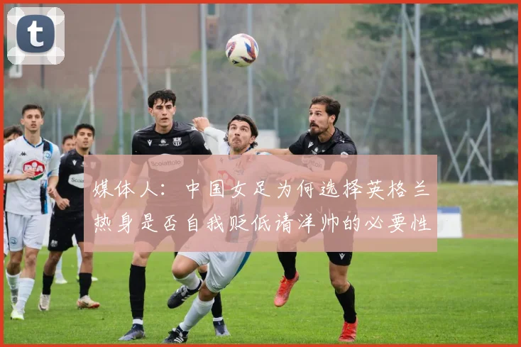 媒体人：中国女足为何选择英格兰热身是否自我贬低请洋帅的必要性何在