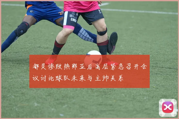 都灵惨败热那亚后高层紧急召开会议讨论球队未来与主帅关系
