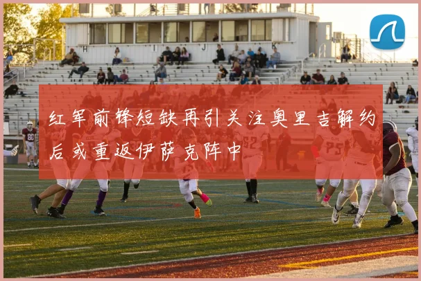 红军前锋短缺再引关注奥里吉解约后或重返伊萨克阵中