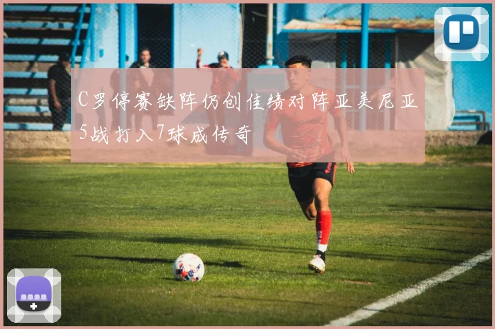 C罗停赛缺阵仍创佳绩对阵亚美尼亚5战打入7球成传奇