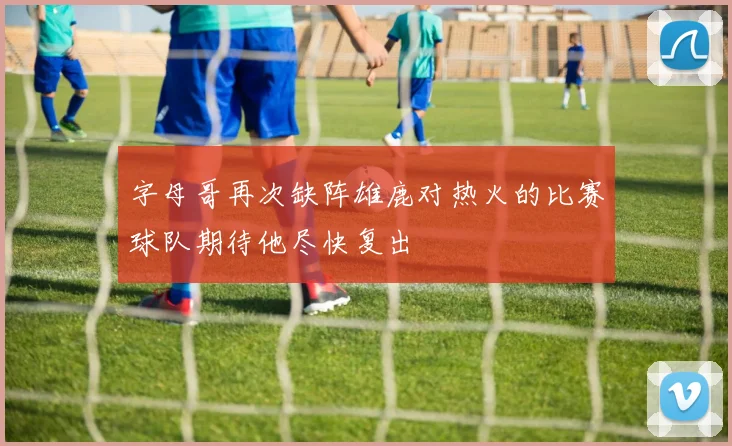 字母哥再次缺阵雄鹿对热火的比赛球队期待他尽快复出