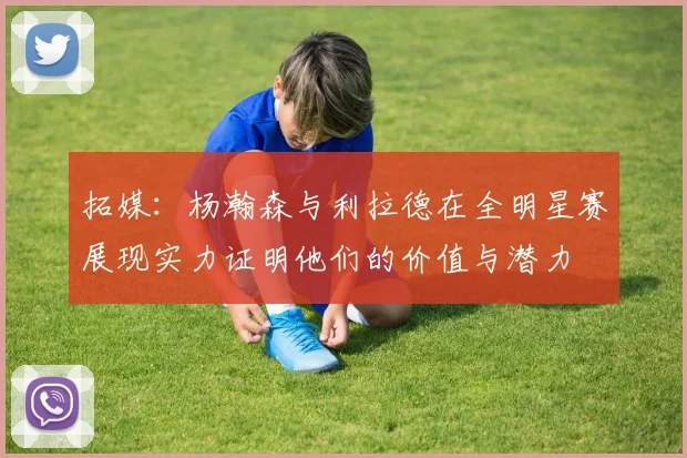拓媒：杨瀚森与利拉德在全明星赛展现实力证明他们的价值与潜力